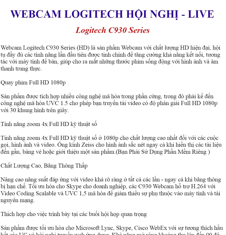 Webcam Logitech C930 Series: Sử dụng webcam Logitech C930 Series để trò chuyện hoặc học tập trực tuyến sẽ mang đến cho bạn chất lượng hình ảnh rất chuẩn. Bộ cảm biến Full HD cho hình ảnh rõ nét và màu sắc tươi sáng, giúp bản thân trở nên chuyên nghiệp trong mắt người đối diện. Xem ngay hình ảnh sản phẩm để biết thêm chi tiết!